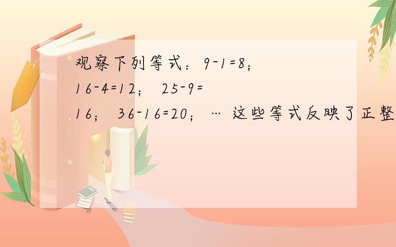 观察下列等式：9-1=8； 16-4=12； 25-9=16； 36-16=20；… 这些等式反映了正整数间的某种规律,若n表示正观察下列等式：9-1=8； 16-4=12； 25-9=16； 36-16=20；…这些等式反映了正整数间的某种规律,若n