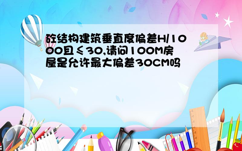 砼结构建筑垂直度偏差H/1000且≤30,请问100M房屋是允许最大偏差30CM吗