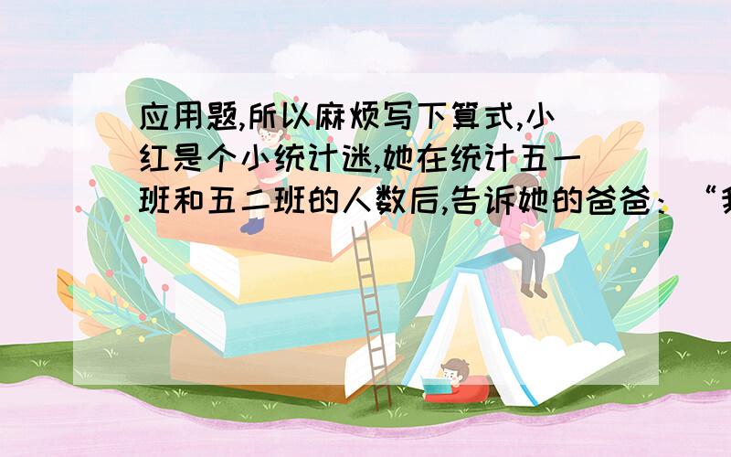 应用题,所以麻烦写下算式,小红是个小统计迷,她在统计五一班和五二班的人数后,告诉她的爸爸：“我们这两个班的人数恰好相同,五一班的男生人数比五二班的女生少20%,五二班的男生人数与