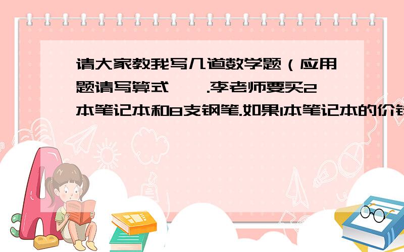 请大家教我写几道数学题（应用题请写算式,一.李老师要买2本笔记本和8支钢笔.如果1本笔记本的价钱相当于4支钢笔的价钱,那么这些笔记本和钢笔的总价钱相当于（ ）本笔记本的价钱,或者相