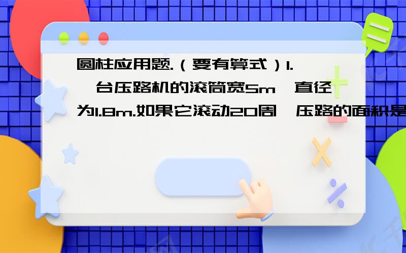 圆柱应用题.（要有算式）1.一台压路机的滚筒宽5m,直径为1.8m.如果它滚动20周,压路的面积是多少?2.圆柱形堆鼓的侧面由铝皮围成,上、下底面蒙的是羊皮.做一个这样的队鼓,至少需要铝皮多少