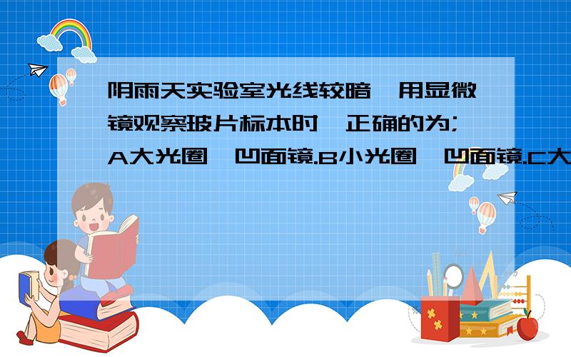 阴雨天实验室光线较暗,用显微镜观察玻片标本时,正确的为;A大光圈,凹面镜.B小光圈,凹面镜.C大光圈,平面镜.