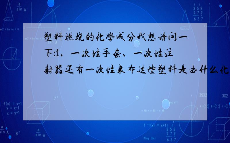 塑料燃烧的化学成分我想请问一下：1、一次性手套、一次性注射器还有一次性桌布这些塑料是由什么化学成分组成的；2、这些塑料燃烧后又是什么化学成分；3、燃烧的化学成分用什么化学