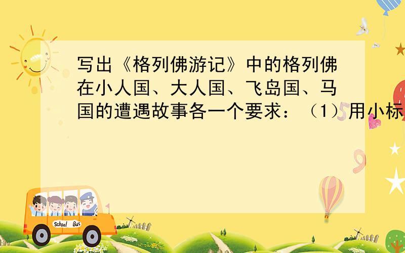 写出《格列佛游记》中的格列佛在小人国、大人国、飞岛国、马国的遭遇故事各一个要求：（1）用小标题的形式给股市起个名字.（2）写出故事的主要内容,每个故事不少于150字.