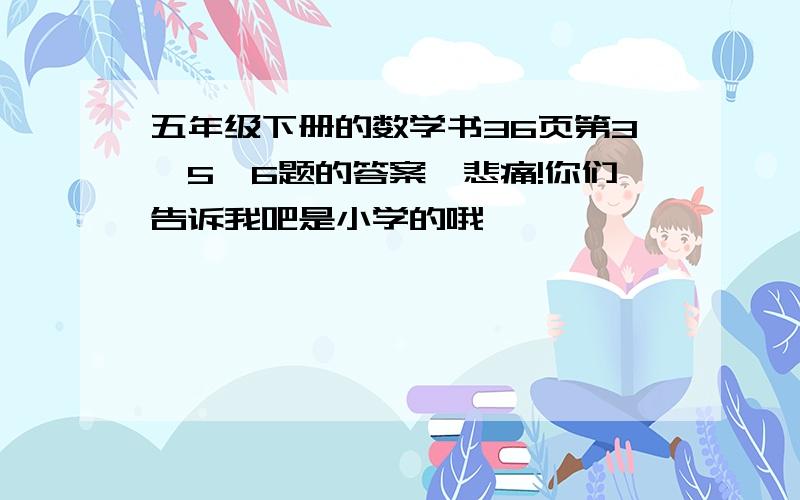 五年级下册的数学书36页第3,5,6题的答案,悲痛!你们告诉我吧是小学的哦