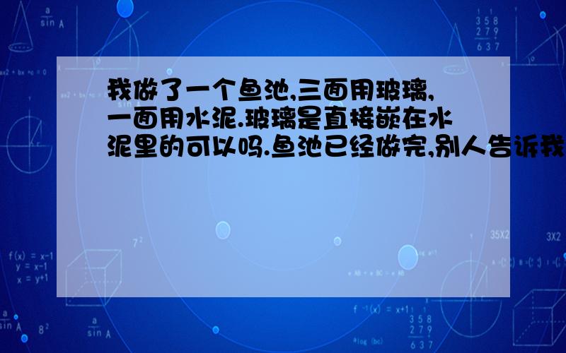 我做了一个鱼池,三面用玻璃,一面用水泥.玻璃是直接嵌在水泥里的可以吗.鱼池已经做完,别人告诉我玻璃和水泥的热涨比不一样,玻璃会爆.我害怕怎么办啊.真是这样吗