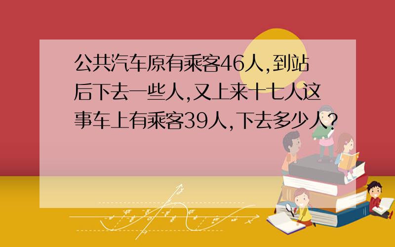 公共汽车原有乘客46人,到站后下去一些人,又上来十七人这事车上有乘客39人,下去多少人?