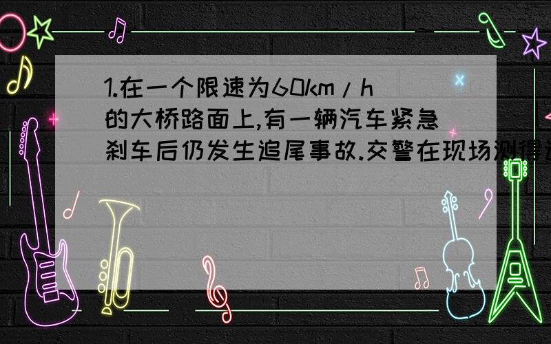 1.在一个限速为60km/h的大桥路面上,有一辆汽车紧急刹车后仍发生追尾事故.交警在现场测得该车在路面的刹要有过程,给分,回答对.在一个限速为60km/h的大桥路面上，有一辆汽车紧急刹车后仍发