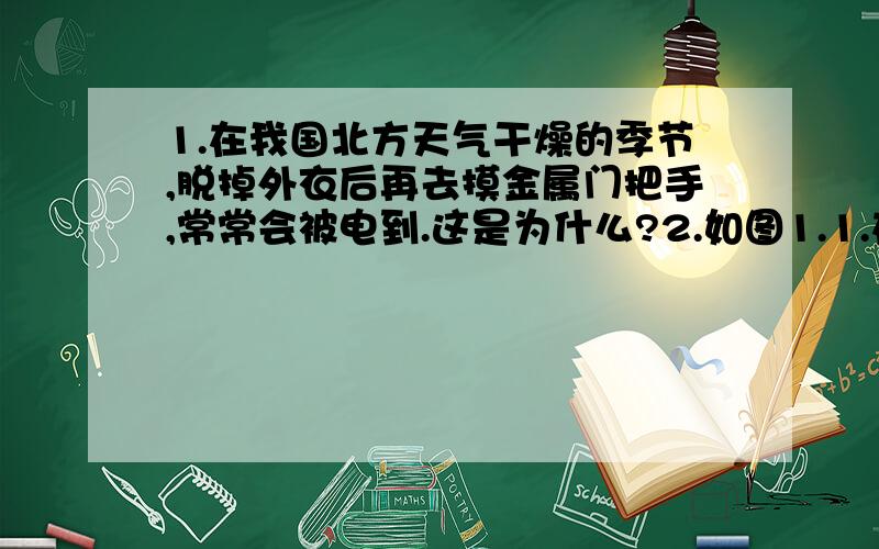 1.在我国北方天气干燥的季节,脱掉外衣后再去摸金属门把手,常常会被电到.这是为什么?2.如图1.1.在我国北方天气干燥的季节,脱掉外衣后再去摸金属门把手,常常会被电到.这是为什么? 2.如图1.1