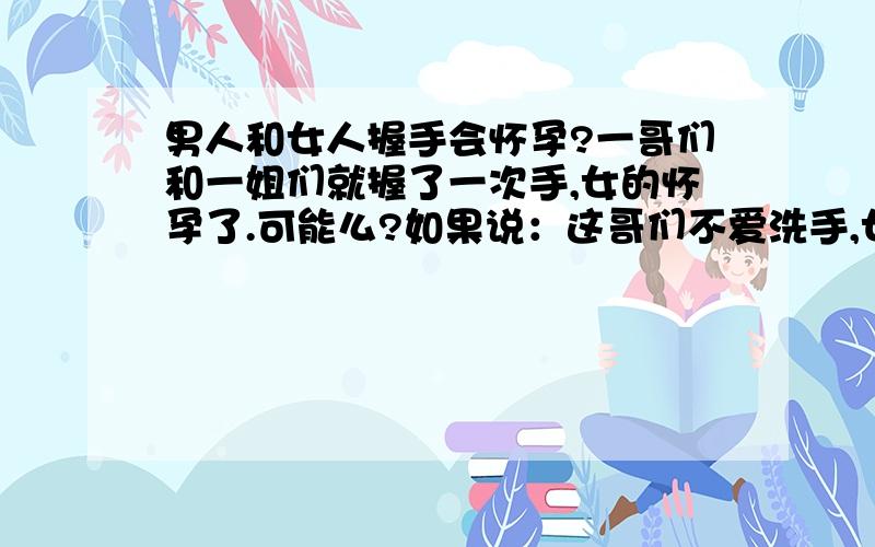 男人和女人握手会怀孕?一哥们和一姐们就握了一次手,女的怀孕了.可能么?如果说：这哥们不爱洗手,女的也不爱洗手呢?