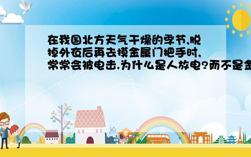 在我国北方天气干燥的季节,脱掉外衣后再去摸金属门把手时,常常会被电击.为什么是人放电?而不是金属门放电?本来金属门是带正电,负电,还是不带电?放电是指什么?被电击，是不是就有电流