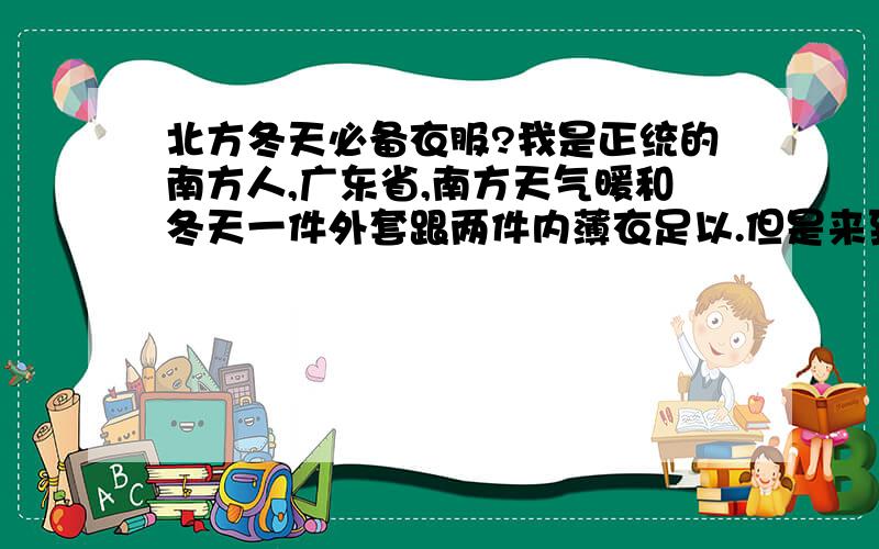 北方冬天必备衣服?我是正统的南方人,广东省,南方天气暖和冬天一件外套跟两件内薄衣足以.但是来到北方：天津.到了冬天天气差异应该非常大应该必备什么衣服或配套?请大家多多关照,