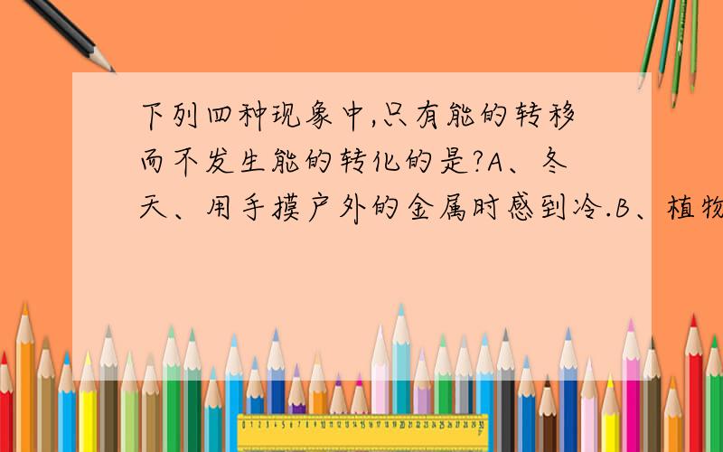 下列四种现象中,只有能的转移而不发生能的转化的是?A、冬天、用手摸户外的金属时感到冷.B、植物洗手太阳光进行光和作用.C、水蒸气会把壶盖顶起来,D、闭合开关、电灯会发光,