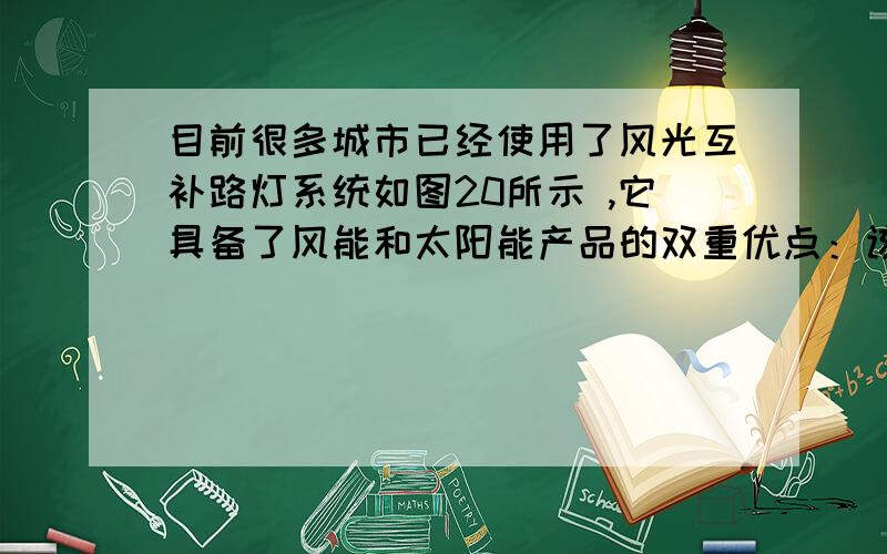 目前很多城市已经使用了风光互补路灯系统如图20所示 ,它具备了风能和太阳能产品的双重优点：该系统既可以通过太阳能电池组独立发电并储存在蓄电池,也可以通过风力发电机独立发电并