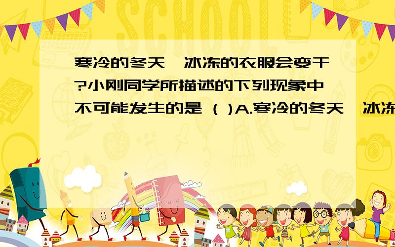 寒冷的冬天,冰冻的衣服会变干?小刚同学所描述的下列现象中不可能发生的是 ( )A.寒冷的冬天,冰冻的衣服会变干B.潮湿的夏天,从冰箱取出的冰糕冒“白气”C.有风的天气,游泳出来会感到格外