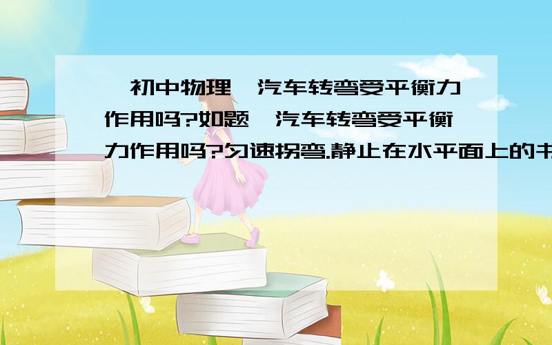 【初中物理】汽车转弯受平衡力作用吗?如题,汽车转弯受平衡力作用吗?匀速拐弯.静止在水平面上的书本呢?受平衡力作用吗?