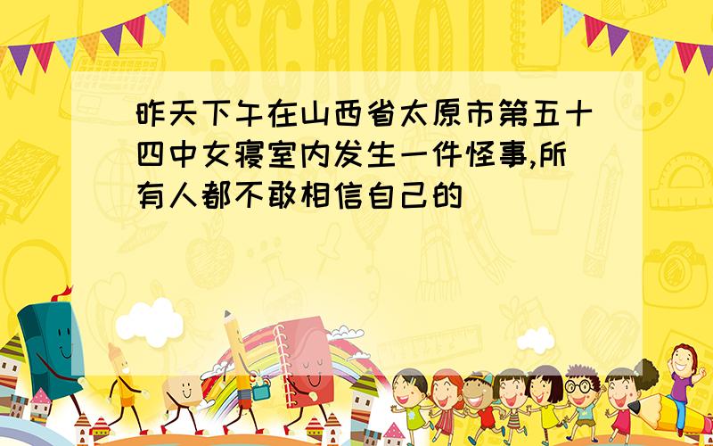 昨天下午在山西省太原市第五十四中女寝室内发生一件怪事,所有人都不敢相信自己的