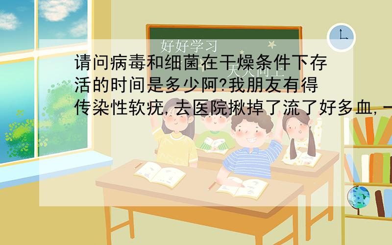 请问病毒和细菌在干燥条件下存活的时间是多少阿?我朋友有得传染性软疣,去医院揪掉了流了好多血,一个月前假期里一起住,她用过的浴巾放在阳台上闲置很久,昨天洗衣服不小心一起扔洗衣