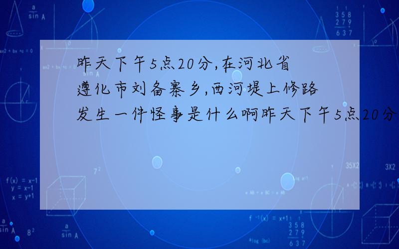 昨天下午5点20分,在河北省遵化市刘备寨乡,西河堤上修路发生一件怪事是什么啊昨天下午5点20分,在河北省遵化市刘备寨乡,西河堤上修路发生一件怪事,说什么分享才能看,我想知道发生了什么