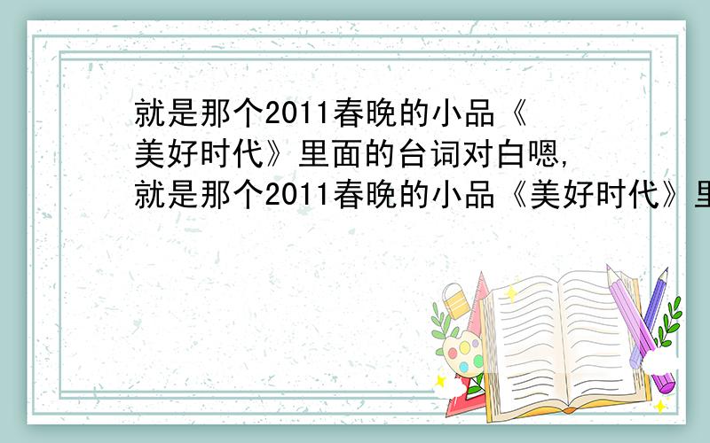 就是那个2011春晚的小品《美好时代》里面的台词对白嗯,就是那个2011春晚的小品《美好时代》里面的台词嗯,最好能这样写出来：男：……女：……