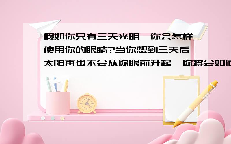 假如你只有三天光明,你会怎样使用你的眼睛?当你想到三天后太阳再也不会从你眼前升起,你将会如何度过这宝贵的三天?请大家花一些时间来回答一下,十分谢谢你们,特别是5楼那位,你们的答