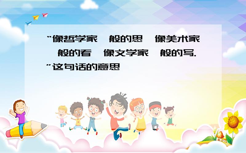 “像哲学家一般的思,像美术家一般的看,像文学家一般的写.”这句话的意思