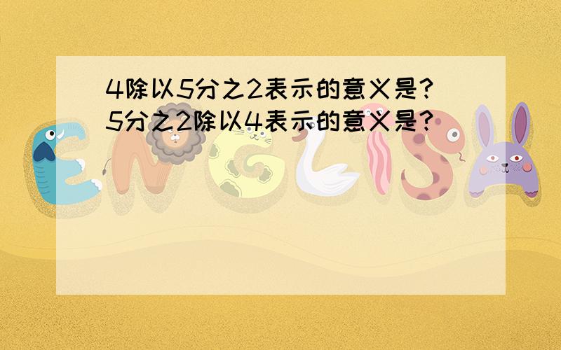 4除以5分之2表示的意义是?5分之2除以4表示的意义是?