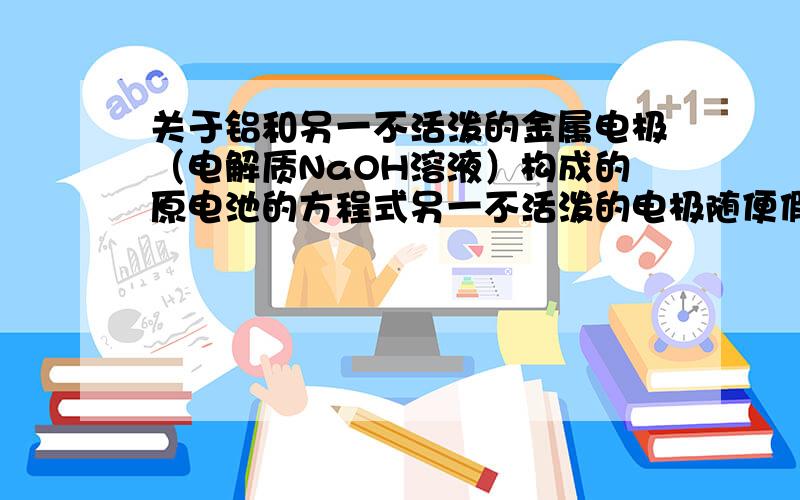 关于铝和另一不活泼的金属电极（电解质NaOH溶液）构成的原电池的方程式另一不活泼的电极随便假设,请写出不同假设下的两极的电极反应方程式（把总反应方程也写出来更好）