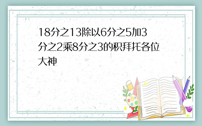 18分之13除以6分之5加3分之2乘8分之3的积拜托各位大神