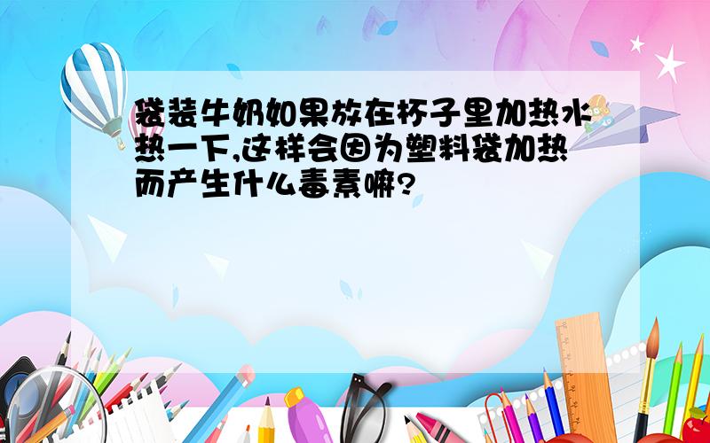 袋装牛奶如果放在杯子里加热水热一下,这样会因为塑料袋加热而产生什么毒素嘛?