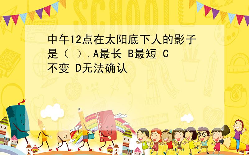 中午12点在太阳底下人的影子是（ ）.A最长 B最短 C不变 D无法确认