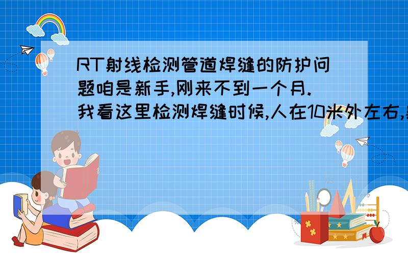 RT射线检测管道焊缝的防护问题咱是新手,刚来不到一个月.我看这里检测焊缝时候,人在10米外左右,射线头是放在架子上向下对着管子的,这样子不会射到人的么?为什么公司说的时候挺夸张的.