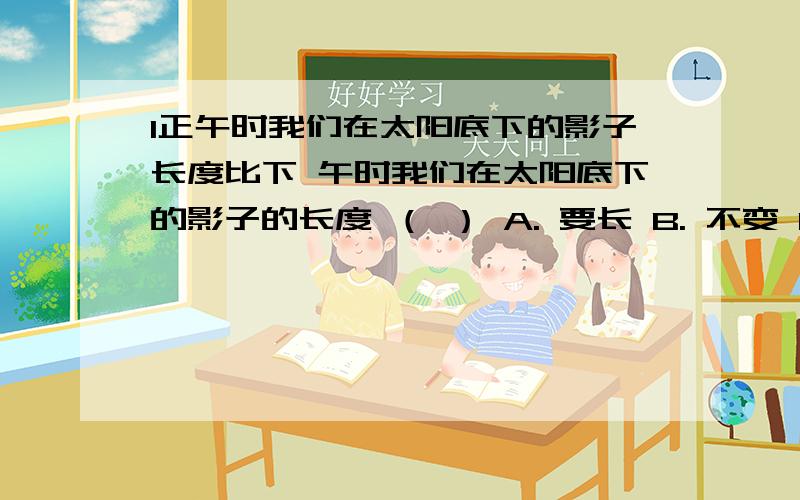 l正午时我们在太阳底下的影子长度比下 午时我们在太阳底下的影子的长度 （ ） A. 要长 B. 不变 C. 要短 D,