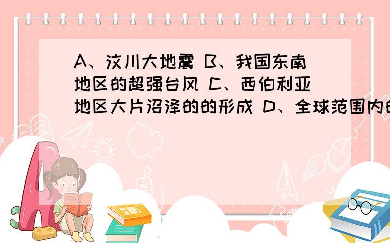 A、汶川大地震 B、我国东南地区的超强台风 C、西伯利亚地区大片沼泽的的形成 D、全球范围内的大气污染日益严重 请问上面四个选项中哪一个是由于人类活动对地表形态的破坏而造成的恶