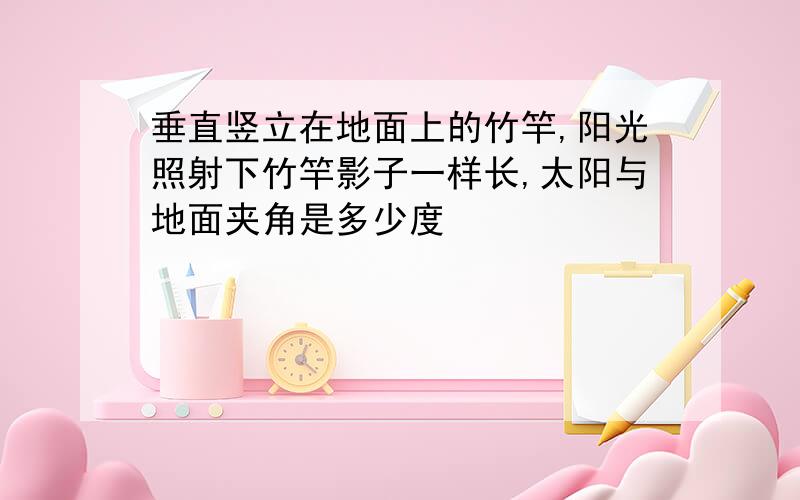 垂直竖立在地面上的竹竿,阳光照射下竹竿影子一样长,太阳与地面夹角是多少度