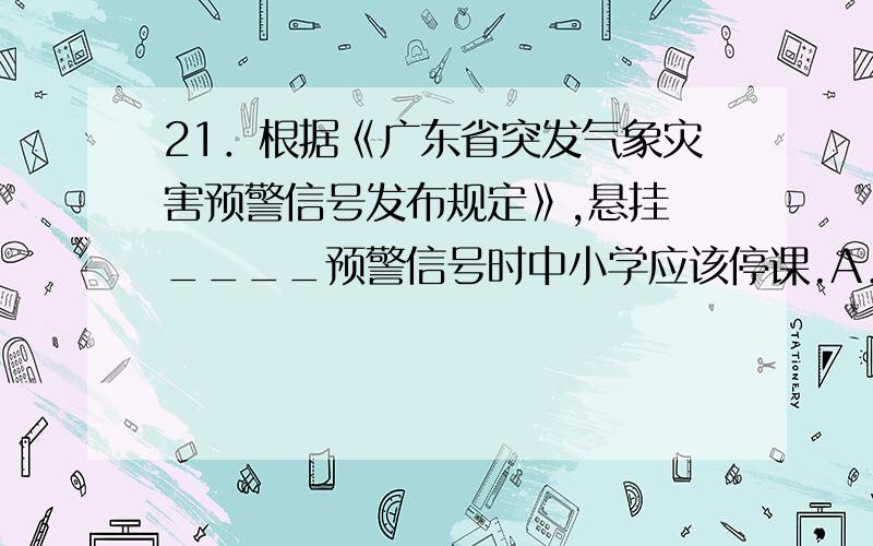 21．根据《广东省突发气象灾害预警信号发布规定》,悬挂 ____预警信号时中小学应该停课.A．暴雨橙色 B．暴雨红色C．高温橙色 D．高温红色