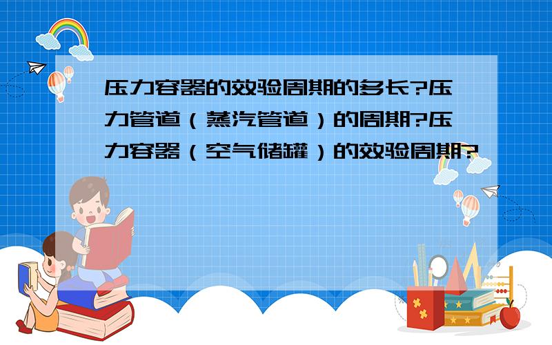 压力容器的效验周期的多长?压力管道（蒸汽管道）的周期?压力容器（空气储罐）的效验周期?