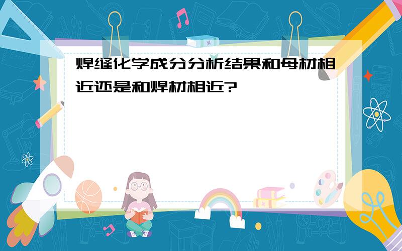 焊缝化学成分分析结果和母材相近还是和焊材相近?