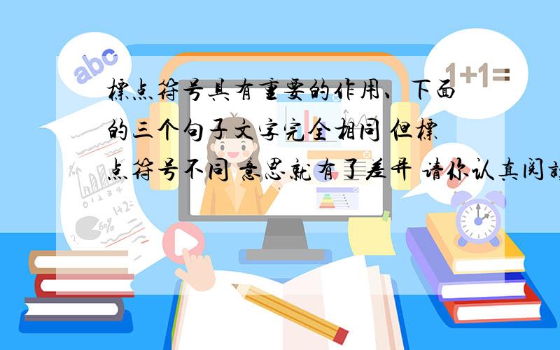 标点符号具有重要的作用、下面的三个句子文字完全相同 但标点符号不同 意思就有了差异 请你认真阅读这三个句子 分别说说每个句子的意思 完成后可以就不同标点的句意差异与同学进行