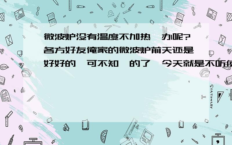 微波炉没有温度不加热咋办呢?各方好友俺家的微波炉前天还是好好的,可不知咋的了,今天就是不听使唤了,现在状况是,通电后打开关,里面的照明灯也亮,上面也出风,就是冷风不加热没有温度,