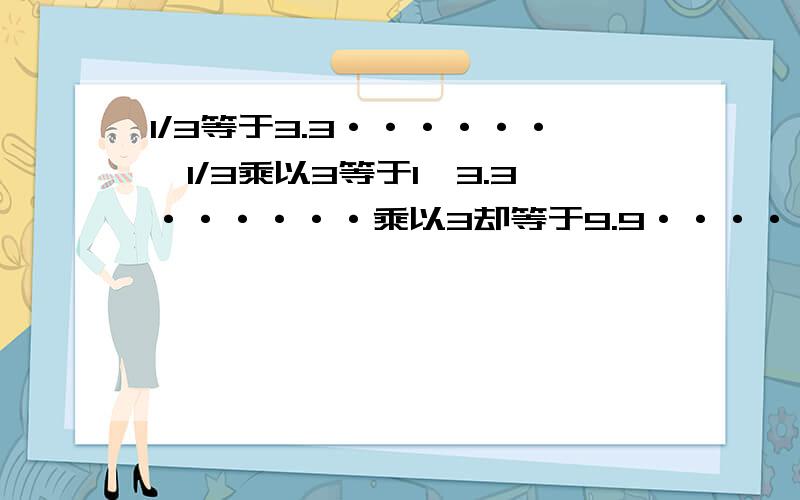 1/3等于3.3······,1/3乘以3等于1,3.3······乘以3却等于9.9······还有0.00000000······1去哪里了?是不是3.3······乘以3等于1或者9.9·······等于1。