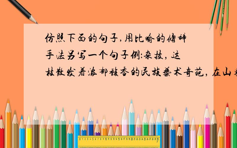 仿照下面的句子,用比喻的修辞手法另写一个句子例：杂技，这枝散发着浓郁馥香的民族艺术奇葩，在山东有着悠久的历史。我赶着写