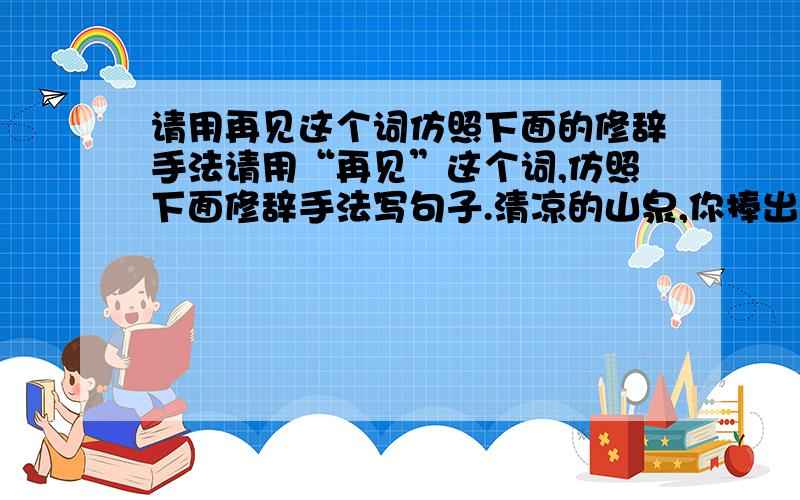 请用再见这个词仿照下面的修辞手法请用“再见”这个词,仿照下面修辞手法写句子.清凉的山泉,你捧出一面明镜,是要我重新梳妆吗?汩汩的溪流!你吟诵着一首首小诗,是邀我与你唱 飞流的瀑