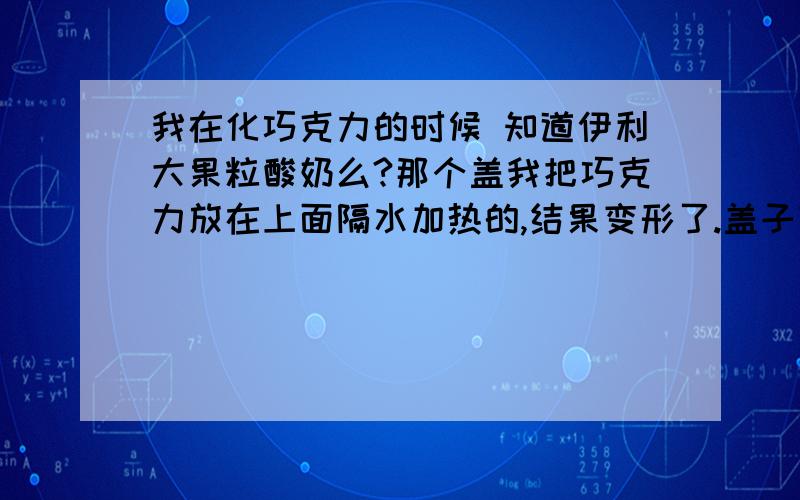 我在化巧克力的时候 知道伊利大果粒酸奶么?那个盖我把巧克力放在上面隔水加热的,结果变形了.盖子变形了 只是变形 没有破损 加热的温度基本是文火.