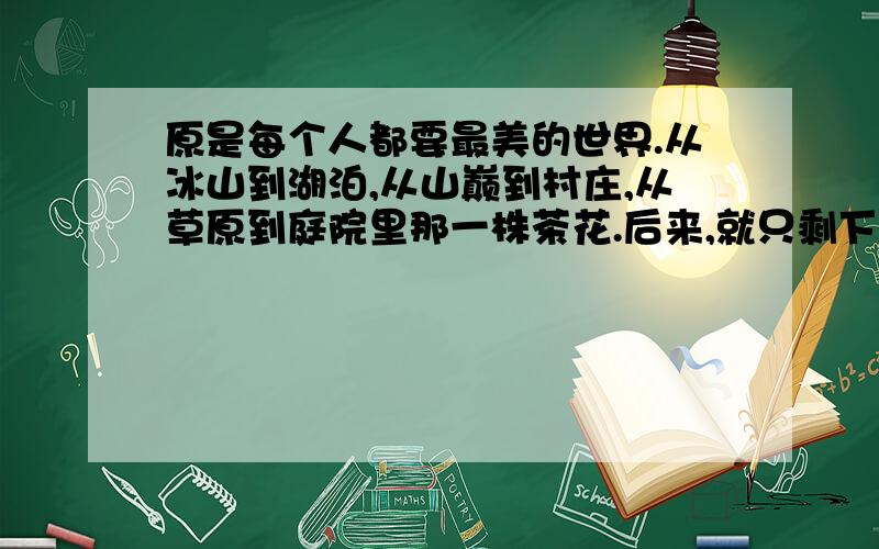 原是每个人都要最美的世界.从冰山到湖泊,从山巅到村庄,从草原到庭院里那一株茶花.后来,就只剩下烟盒里的云彩,酒杯里的大海.