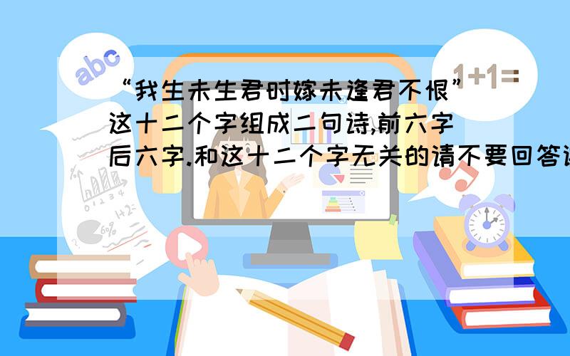 “我生未生君时嫁未逢君不恨”这十二个字组成二句诗,前六字后六字.和这十二个字无关的请不要回答谢谢!