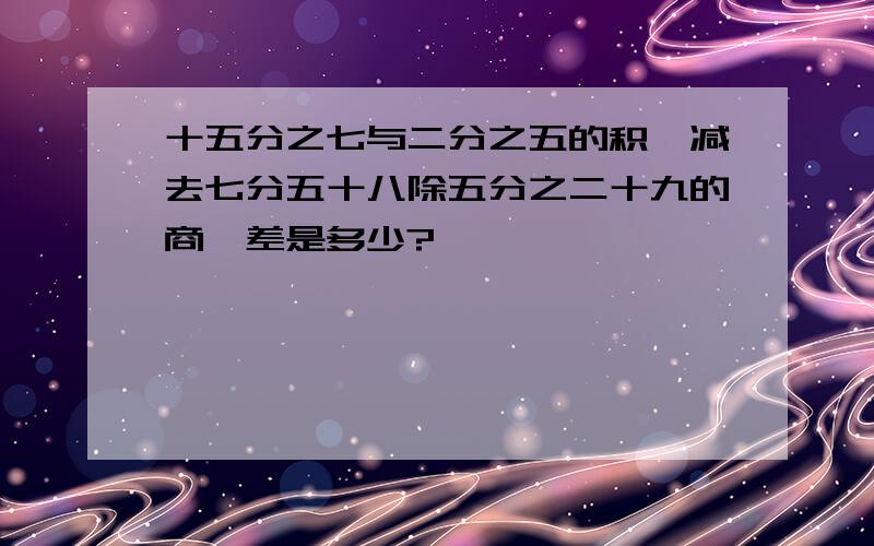 十五分之七与二分之五的积,减去七分五十八除五分之二十九的商,差是多少?