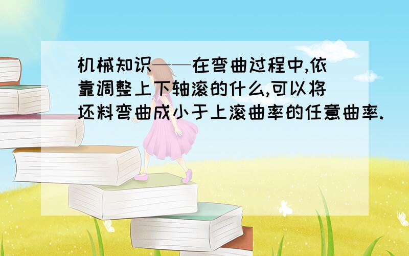 机械知识——在弯曲过程中,依靠调整上下轴滚的什么,可以将坯料弯曲成小于上滚曲率的任意曲率.