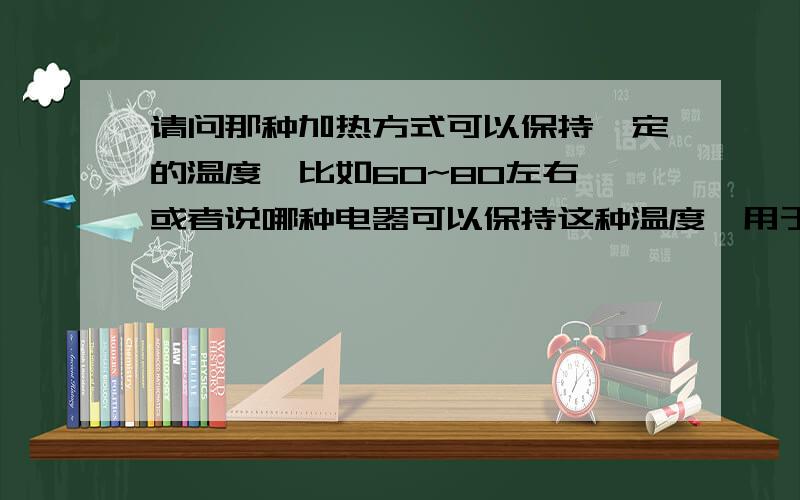 请问那种加热方式可以保持一定的温度,比如60~80左右 或者说哪种电器可以保持这种温度,用于保持茶壶的里面茶水温度