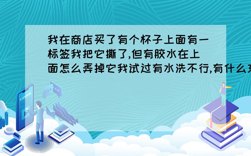 我在商店买了有个杯子上面有一标签我把它撕了,但有胶水在上面怎么弄掉它我试过有水洗不行,有什么东西可以弄掉它